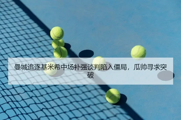 曼城追逐基米希中场补强谈判陷入僵局，瓜帅寻求突破